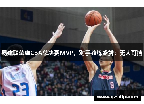 易建联荣膺CBA总决赛MVP，对手教练盛赞：无人可挡